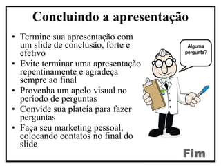 Termine sua apresentação com um slide de conclusão, forte e efetivo  Evite terminar uma apresentação repentinamente e agradeça sempre ao final Provenha um apelo visual no período de perguntas Convide sua plateia para fazer perguntas Faça seu marketing pessoal, colocando contatos no final do slide Concluindo a apresentação Fim 