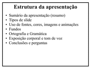 Sumário da apresentação (resumo) Tipos de slide Uso de fontes, cores, imagens e animações Fundos Ortografia e Gramática Exposição corporal e tom de voz Conclusões e perguntas Estrutura da apresentação 