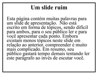 Esta página contém muitas palavras para um slide de apresentação.  Não está escrito em forma de tópicos, sendo difícil para ambos, para o seu público ler e para você apresentar cada ponto. Embora existam menos tópicos neste slide em relação ao anterior, compreender é muito mais complicado. Em resumo, seu público gastará tempo demais tentando ler este parágrafo ao invés de escutar você. Um slide ruim 