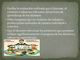  Facilita la evaluación realizada por el docente, al
contener evidencias relevantes del proceso de
aprendizaje de los alumnos.
 Debe integrarse por un conjunto de trabajos y
producciones realizados de manera individual o
colectiva.
 Que el docente seleccione los productos que permitan
reflejar significativamente el progreso de los alumnos y
valorar sus aprendizajes
 