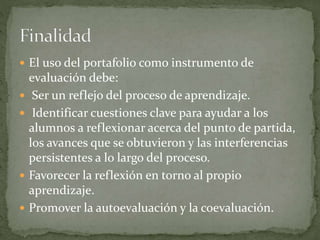  El uso del portafolio como instrumento de
evaluación debe:
 Ser un reflejo del proceso de aprendizaje.
 Identificar cuestiones clave para ayudar a los
alumnos a reflexionar acerca del punto de partida,
los avances que se obtuvieron y las interferencias
persistentes a lo largo del proceso.
 Favorecer la reflexión en torno al propio
aprendizaje.
 Promover la autoevaluación y la coevaluación.
 