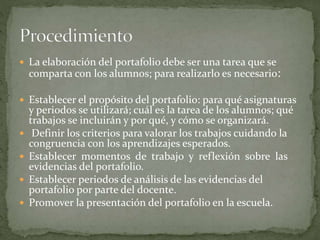  La elaboración del portafolio debe ser una tarea que se
comparta con los alumnos; para realizarlo es necesario:
 Establecer el propósito del portafolio: para qué asignaturas
y periodos se utilizará; cuál es la tarea de los alumnos; qué
trabajos se incluirán y por qué, y cómo se organizará.
 Definir los criterios para valorar los trabajos cuidando la
congruencia con los aprendizajes esperados.
 Establecer momentos de trabajo y reflexión sobre las
evidencias del portafolio.
 Establecer periodos de análisis de las evidencias del
portafolio por parte del docente.
 Promover la presentación del portafolio en la escuela.
 