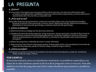 LA PREGUNTAa. ¿Qué es?Es una oración interrogativa que sirve para obtener de los alumnos y las alumnas información sobre conceptos, procedimientos, habilidades cognitivas, sentimientos, experiencias, así como estimular el razonamiento del niño y la niña y su expresión oral.b. ¿Para qué se usa?Desarrollar destrezas de pensamiento, motivar la curiosidad y llevar a los y las estudiantes al análisis, fomentar la opinión crítica acerca de un hecho, tema u objeto bajo estudio, determinar fortalezas y debilidades en el proceso de aprendizaje y reorientar el proceso de aprendizaje.c. ¿Cómo se elabora?1. Determine el tema a trabajar por los alumnos y alumnas.2. Establezca la intención de las preguntas: dirigir el proceso, requerir precisión y exactitud, llevar hacia el razonamiento, orientar hacia estrategias alternativas, comprobar hipótesis o insistir en el proceso, motivar la generalización, estimular la reflexión y controlar la impulsividad o abrir el pensamiento divergente.3. Elabore las preguntas y ordénelas de menor a mayor dificultad.4. Determine que instrumento utilizará para evaluar el desempeño de los y las estudiantes al momento de responder las preguntas, puede ser lista de cotejo, escala de rango o rúbrica.d. ¿Cómo se evalúa?Se asignará un punteo con base en lo anotado en el instrumento de evaluación, puede ser una lista de cotejo, escala de rango o rúbrica.POR EJEMPLO: El docente evaluará como sus estudiantes resolvieron un problema matemático con datos de la vida cotidiana usando la técnica de la pregunta como un recurso. Para ello elaboró una lista de preguntas que hará a cada estudiante que presente su problema resuelto: