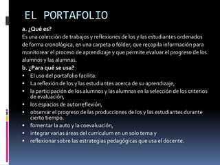 EL PORTAFOLIOa. ¿Qué es?Es una colección de trabajos y reflexiones de los y las estudiantes ordenadosde forma cronológica, en una carpeta o fólder, que recopila información paramonitorear el proceso de aprendizaje y que permite evaluar el progreso de losalumnos y las alumnas.b. ¿Para qué se usa?El uso del portafolio facilita:La reflexión de los y las estudiantes acerca de su aprendizaje, la participación de los alumnos y las alumnas en la selección de los criterios  de evaluación, los espacios de autorreflexión,observar el progreso de las producciones de los y las estudiantes durante  cierto tiempo.fomentar la auto y la coevaluación,integrar varias áreas del currículum en un solo tema yreflexionar sobre las estrategias pedagógicas que usa el docente.