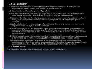 c. ¿Cómo se elabora?La elaboración de un portafolio es una responsabilidad compartida entre el y la docente y los y las estudiantes, en donde cada uno tiene papeles claramente definidos:1. El docente debe establecer el propósito del portafolio:¿Para qué áreas lo utilizará? ¿Qué espera que hagan los y las estudiantes? ¿Qué clase de trabajos deben incluir los y las estudiantes? ¿Cómo deben organizar su trabajo los y las estudiantes? 2. El docente debe determinar los criterios que se tomarán en cuenta para valorar los trabajos y analizar si existe congruencia entre los criterios de evaluación y los propósitos establecidos para guiar el portafolio.3. Los y las estudiantes deben elaborar su portafolio utilizando el material que tengan a su alcance: una carpeta, un fólder, una caja, un morral, entre otros.4. Los y las estudiantes deben archivar, durante los períodos establecidos para ello, en su portafolio los trabajos que el o la docente solicite junto con las reflexiones a cada uno. Esta reflexión puede estar relacionada con los aspectos que realizó correctamente, los aspectos débiles de su trabajo o cómo se sintió al realizarlo.5. El o la docente determinará que instrumento utilizará para evaluar el desempeño de los y las estudiantes al momento de responder las preguntas, puede ser lista de cotejo, escala de rango o rúbrica.6. Cada cierto tiempo, previamente establecido, el docente se reunirá de forma individual con cada estudiante para evaluar su portafolio y los avances logrados. También promoverá reuniones con padres y madres de familia donde los y las estudiantes muestren su portafolio y ellos lo evalúen.d. ¿Cómo se evalúa?Se asignará un punteo con base en lo anotado en el instrumento de evaluación.