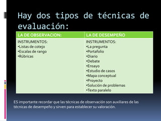 Hay dos tipos de técnicas de evaluación:ES importante recordar que las técnicas de observación son auxiliares de lastécnicas de desempeño y sirven para establecer su valoración.