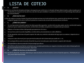 LISTA DE COTEJOA.	 ¿QUÉ ES?Consiste en una lista de indicadores de logro o de aspectos que conforman un indicador de logro determinados y seleccionados por el y la docente, en conjunto con los alumnos y las alumnas para establecer su presencia o ausencia en el aprendizaje alcanzado por los y las estudiantes.B.	 ¿PARA QUÉ SE USA?La lista de cotejo se usa para: Anotar el producto de observaciones en el aula de distinto tipo: productos de los alumnos, actitudes, trabajo en equipo, entre otros. Verificar la presencia o ausencia de una serie de características o atributos.C.	 ¿CÓMO SE ELABORA?1.	 En una hoja anote en la parte superior los datos generales siguientes: nombre de la escuela, grado, sección, nombre del maestro y fecha en que se realiza la observación, nombre de la actividad, competencia o competencias que evaluará.2.	 Elabore un formato similar al del ejemplo que aparece en el inciso e.3.	 En la primera columna anote el apellido y nombre de los y las estudiantes en orden alfabético.4.	 En las siguientes columnas en la parte superior de cada una, anote los indicadores de logro que va a evaluar o  Aspectos de un indicador.5.	 Incluya en cada columna el juicio que permita la evaluación de lo observado que puede ser si - no.6.	 En la antepenúltima columna anote el total de los juicios marcados para cada indicador o aspecto del indicador.7.	 En la penúltima columna anote de Si el porcentaje que obtuvo.8.	 En la última columna escriba los comentarios que considere pertinentes con respecto a la observación sobre el desempeño de los y las estudiantes durante el proceso. (Opcional)D.	 ¿CÓMO SE CALCULA LA VALORACIÓN?Para calcular la valoración, el punteo obtenido por cada estudiante, divida el total de si entre el total de aspectos y  Multiplíquelo por cien y eso le dará el porcentaje.