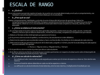 ESCALA DE RANGOa. ¿Qué es?Es un instrumento que permite registrar el grado, de acuerdo con una escala determinada, en el cual un comportamiento, una habilidad o una actitud determinada es desarrollada por el o la estudiante.b. ¿Para qué se usa?Evaluar comportamientos, habilidades y actitudes durante el desarrollo del proceso de aprendizaje. Valorar los comportamientos previamente definidos. Comparar características entre dos estudiantes. Comparar los juicios de los observadores. Observar si un o una estudiante ha alcanzado determinada competencia indicando, además, el nivel alcanzado.c. ¿Cómo se elabora el instrumento?1. En una hoja anote en la parte superior los datos generales siguientes: nombre de la escuela, grado, sección, nombre del maestro y fecha en que se realiza la observación, nombre de la actividad, competencia o competencias que evaluará.2. Elabore un formato similar al del ejemplo que aparece en el inciso e.3. En la primera columna anote el apellido y nombre de los y las estudiantes en orden alfabético.4. Determine los aspectos que se pretenden evaluar y hacer una lista de ellos. Escribirlos en el encabezado de cada columna.5. Seleccione la escala que permita la evaluación de lo observado y asígnele un número, (escribir la escala debajo de cada aspecto que será evaluado). Por ejemplo:			1 = Nunca 2 = Algunas veces 3 = Regularmente 4 = Siempre6. En la penúltima columna anote el punteo que obtuvo cada estudiante.7. En la última columna escriba los comentarios que considere pertinentes con respecto a la observación sobre el desempeño de los y las estudiantes durante el proceso. (Opcional)d. ¿Cómo se calcula la valoración?Se multiplica el valor máximo de la escala asignada para evaluar por el número de aspectos a observar. Esto dará la nota máxima. Se suma el total de valores obtenidos en cada uno de los aspectos o criterios.3. 	      La calificación se calcula dividiendo el total obtenido, entre la nota máxima y multiplicando el resultado por 100.