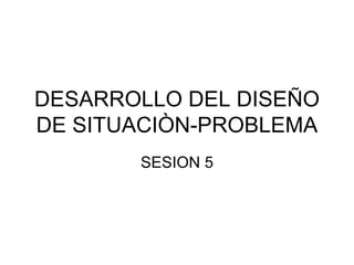 DESARROLLO DEL DISEÑO DE SITUACIÒN-PROBLEMA SESION 5 