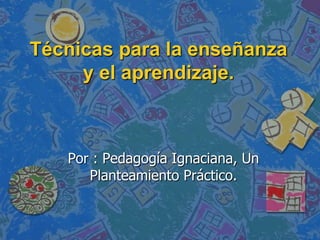 Técnicas para la enseñanza y el aprendizaje. Por : Pedagogía Ignaciana, Un Planteamiento Práctico. 