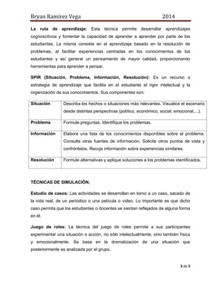 Bryan Ramírez Vega 2014 
3 de 5 
La ruta de aprendizaje: Esta técnica permite desarrollar aprendizajes cognoscitivos y fomentar la capacidad de aprender a aprender por parte de los estudiantes. La misma consiste en el aprendizaje basado en la resolución de problemas, al facilitar experiencias centradas en los conocimientos de los estudiantes y así generar un pensamiento de mayor calidad, proporcionando herramientas para aprender a pensar. 
SPIR (Situación, Problema, Información, Resolución): Es un recurso o estrategia de aprendizaje que facilita en el estudiante el rigor intelectual y la organización de sus conocimientos. Sus componentes son: 
Situación 
Describa los hechos o situaciones más relevantes. Visualice el escenario desde distintas perspectivas (político, económico, social, emocional,...). 
Problema 
Formule preguntas. Identifique los problemas. 
Información 
Elabore una lista de los conocimientos disponibles sobre el problema. Consulte otras fuentes de información. Solicite otros puntos de vista y confróntelos. Recoja información sobre experiencias similares. 
Resolución 
Formule alternativas y aplique soluciones a los problemas identificados. 
TÉCNICAS DE SIMULACIÓN. 
Estudio de casos: Las actividades se desarrollan en torno a un caso, sacado de la vida real, de un periódico o una película o video. Lo importante es que dicho caso permita que los estudiantes o docentes se sientan reflejados de alguna forma en él. 
Juego de roles: La técnica del juego de roles permite a sus participantes experimentar una situación o acción, no sólo intelectualmente, sino también física y emocionalmente. Se basa en la dramatización de una situación que posteriormente es analizada por el grupo.  