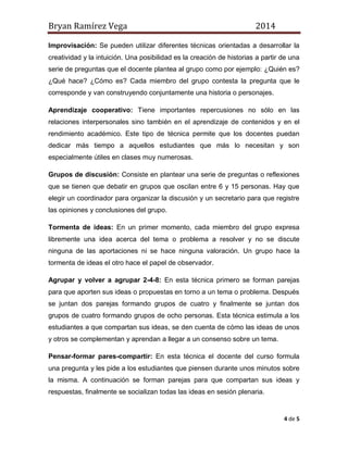 Bryan Ramírez Vega 2014 
4 de 5 
Improvisación: Se pueden utilizar diferentes técnicas orientadas a desarrollar la creatividad y la intuición. Una posibilidad es la creación de historias a partir de una serie de preguntas que el docente plantea al grupo como por ejemplo: ¿Quién es? ¿Qué hace? ¿Cómo es? Cada miembro del grupo contesta la pregunta que le corresponde y van construyendo conjuntamente una historia o personajes. 
Aprendizaje cooperativo: Tiene importantes repercusiones no sólo en las relaciones interpersonales sino también en el aprendizaje de contenidos y en el rendimiento académico. Este tipo de técnica permite que los docentes puedan dedicar más tiempo a aquellos estudiantes que más lo necesitan y son especialmente útiles en clases muy numerosas. 
Grupos de discusión: Consiste en plantear una serie de preguntas o reflexiones que se tienen que debatir en grupos que oscilan entre 6 y 15 personas. Hay que elegir un coordinador para organizar la discusión y un secretario para que registre las opiniones y conclusiones del grupo. 
Tormenta de ideas: En un primer momento, cada miembro del grupo expresa libremente una idea acerca del tema o problema a resolver y no se discute ninguna de las aportaciones ni se hace ninguna valoración. Un grupo hace la tormenta de ideas el otro hace el papel de observador. 
Agrupar y volver a agrupar 2-4-8: En esta técnica primero se forman parejas para que aporten sus ideas o propuestas en torno a un tema o problema. Después se juntan dos parejas formando grupos de cuatro y finalmente se juntan dos grupos de cuatro formando grupos de ocho personas. Esta técnica estimula a los estudiantes a que compartan sus ideas, se den cuenta de cómo las ideas de unos y otros se complementan y aprendan a llegar a un consenso sobre un tema. 
Pensar-formar pares-compartir: En esta técnica el docente del curso formula una pregunta y les pide a los estudiantes que piensen durante unos minutos sobre la misma. A continuación se forman parejas para que compartan sus ideas y respuestas, finalmente se socializan todas las ideas en sesión plenaria.  