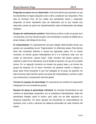 Bryan Ramírez Vega 2014 
5 de 5 
Preguntas en pares con un observador: Una forma eficaz para aprender es que los estudiantes se hagan preguntas unos a otros y expliquen sus respuestas. Para esto se formaran tríos, de los cuales dos estudiantes hacen y responden preguntas, el tercer estudiante hace de observador por lo que resulta muy adecuado cuando se quiere dar retroalimentación sobre el desempeño del trabajo realizado. 
Grupos de realimentación positiva: Esta técnica se lleva a cabo en grupos de 4 o 6 personas y es muy útil para ayudar a los estudiantes a evaluar la calidad de su propio trabajo y del trabajo de los otros. 
El rompecabezas: Es especialmente útil para trabajar determinados temas que pueden ser susceptibles de ser “fragmentados” en diferentes partes. Esta técnica tiene tres momentos distintos e incluye los siguientes pasos: En un primer momento, se forman grupos heterogéneos de 4 ó 6 miembros cada uno, los cuales se denominan “grupos base”. Cada miembro del equipo prepara su subtema a partir de la información que le facilita el docente o la que él ha podido buscar. En un segundo momento se rompen los grupos base y se forman los grupos de expertos. En un tercer momento, los expertos vuelven a integrar su grupo base inicial comparten lo que han trabajado en el grupo de expertos. En este momento cada miembro aporta una parte del rompecabezas y se lleva a cabo una construcción y comprensión del tema global. 
Torneos en equipos de aprendizaje: En esta técnica se combina la cooperación intergrupal con una competencia grupal. 
Equipos de apoyo al aprendizaje individual: Su principal característica es que combina el aprendizaje cooperativo con la enseñanza individualizada; todos los estudiantes trabajan sobre lo mismo, pero cada uno de ellos siguiendo un programa específico. En estos equipos los estudiantes se responsabilizan de ayudarse unos a otros a alcanzar los objetivos personales de cada miembro del equipo. 