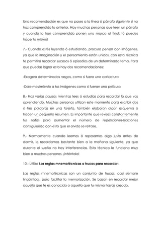 Una recomendación es que no pases a la línea ó párrafo siguiente si no
haz comprendido lo anterior. Hay muchas personas que leen un párrafo
y cuando lo han comprendido ponen una marca al final; tú puedes
hacer lo mismo!


7.- Cuando estés leyendo ó estudiando, procura pensar con imágenes,
ya que la imaginación y el pensamiento están unidos, con esta técnica
te permitirá recordar sucesos ó episodios de un determinado tema. Para
que puedas lograr esto hay dos recomendaciones:


-Exagera determinados rasgos, como si fuera una caricatura


-Dale movimiento a tus imágenes como si fueran una película


8.- Haz varias pausas mientras lees ó estudias para recordar lo que vas
aprendiendo. Muchas personas utilizan este momento para escribir dos
ó tres palabras en una tarjeta, también elaboran algún esquema ó
hacen un pequeño resumen. Es importante que revises constantemente
tus   notas   para   aumentar   el    número   de   repeticiones-fijaciones
consiguiendo con esto que el olvido se retrase.


9.- Normalmente cuando leemos ó repasamos algo justo antes de
dormir, lo recordamos bastante bien a la mañana siguiente, ya que
durante el sueño no hay interferencias. Esta técnica le funciona muy
bien a muchas personas, ¡inténtala!


10.- Utiliza Las reglas mnemotécnicas o trucos para recordar:


Las reglas mnemotécnicas son un conjunto de trucos, casi siempre
lingüísticos, para facilitar la memorización. Se basan en recordar mejor
aquello que te es conocido o aquello que tu mismo hayas creado.
 