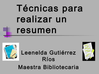 Técnicas para 
realizar un 
resumen 
Leenelda Gutiérrez 
Ríos 
Maestra Bibliotecaria 
 