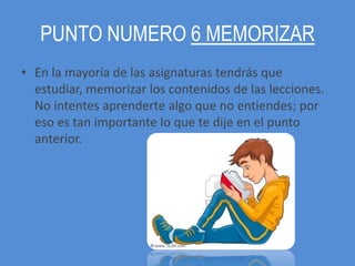 PUNTO NUMERO 6 MEMORIZAR
• En la mayoría de las asignaturas tendrás que
  estudiar, memorizar los contenidos de las lecciones.
  No intentes aprenderte algo que no entiendes; por
  eso es tan importante lo que te dije en el punto
  anterior.
 
