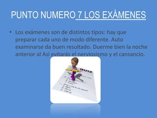 PUNTO NUMERO 7 LOS EXÁMENES
• Los exámenes son de distintos tipos: hay que
  preparar cada uno de modo diferente. Auto
  examinarse da buen resultado. Duerme bien la noche
  anterior al Así evitarás el nerviosismo y el cansancio.
 