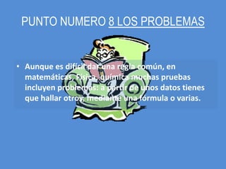 PUNTO NUMERO 8 LOS PROBLEMAS


• Aunque es difícil dar una regla común, en
  matemáticas, Física, química muchas pruebas
  incluyen problemas: a partir de unos datos tienes
  que hallar otros, mediante una fórmula o varias.
 