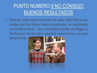 PUNTO NUMERO 9 NO CONSIGO
        BUENOS RESULTADOS
• ¡Ánimo, todo tiene solución en esta vida! Piensa en
  cuáles son tus fallos como estudiante, sé constante,
  no te desanimes... los resultados tardan en llegar, y
  los fracaso sirven para adquirir experiencia, no para
  lamentarte
 