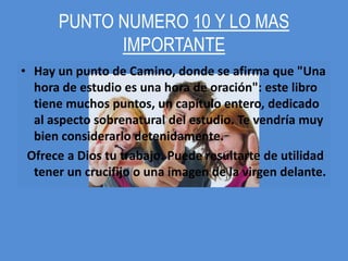 PUNTO NUMERO 10 Y LO MAS
            IMPORTANTE
• Hay un punto de Camino, donde se afirma que "Una
  hora de estudio es una hora de oración": este libro
  tiene muchos puntos, un capítulo entero, dedicado
  al aspecto sobrenatural del estudio. Te vendría muy
  bien considerarlo detenidamente.
 Ofrece a Dios tu trabajo. Puede resultarte de utilidad
  tener un crucifijo o una imagen de la virgen delante.
 