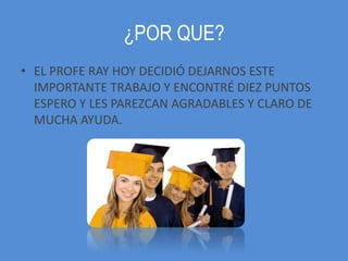 ¿POR QUE?
• EL PROFE RAY HOY DECIDIÓ DEJARNOS ESTE
  IMPORTANTE TRABAJO Y ENCONTRÉ DIEZ PUNTOS
  ESPERO Y LES PAREZCAN AGRADABLES Y CLARO DE
  MUCHA AYUDA.
 