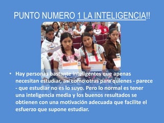 PUNTO NUMERO 1 LA INTELIGENCIA!!




• Hay personas bastante inteligentes que apenas
  necesitan estudiar, así como otras para quienes - parece
  - que estudiar no es lo suyo. Pero lo normal es tener
  una inteligencia media y los buenos resultados se
  obtienen con una motivación adecuada que facilite el
  esfuerzo que supone estudiar.
 
