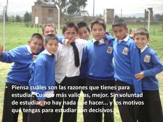 • Piensa cuáles son las razones que tienes para
  estudiar. Cuanto más valiosas, mejor. Sin voluntad
  de estudiar, no hay nada que hacer... y los motivos
  que tengas para estudiar son decisivos.
 