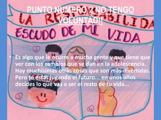 PUNTO NUMERO 2 NO TENGO
             VOLUNTAD!!



• Es algo que le ocurre a mucha gente y que tiene que
  ver con los cambios que se dan en la adolescencia.
  Hay muchísimas otras cosas que son más divertidas.
  Pero te estás jugando el futuro... en unos años
  decides lo que vas a ser el resto de tu vida...
 