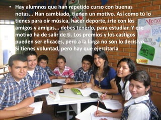 • Hay alumnos que han repetido curso con buenas
  notas... Han cambiado, tienen un motivo. Así como tú lo
  tienes para oír música, hacer deporte, irte con los
  amigos y amigas... debes tenerlo, para estudiar. Y ese
  motivo ha de salir de ti. Los premios y los castigos
  pueden ser eficaces, pero a la larga no son lo decisivo.
  Si tienes voluntad, pero hay que ejercitarla
 