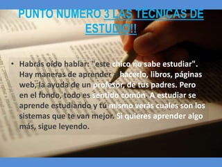 PUNTO NUMERO 3 LAS TÉCNICAS DE
            ESTUDIO!!

• Habrás oído hablar: "este chico no sabe estudiar".
  Hay maneras de aprender a hacerlo, libros, páginas
  web, la ayuda de un profesor, de tus padres. Pero
  en el fondo, todo es sentido común. A estudiar se
  aprende estudiando y tú mismo verás cuales son los
  sistemas que te van mejor. Si quieres aprender algo
  más, sigue leyendo.
 