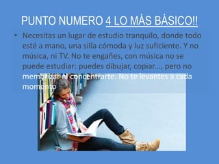 PUNTO NUMERO 4 LO MÁS BÁSICO!!
• Necesitas un lugar de estudio tranquilo, donde todo
  esté a mano, una silla cómoda y luz suficiente. Y no
  música, ni TV. No te engañes, con música no se
  puede estudiar: puedes dibujar, copiar..., pero no
  memorizar ni concentrarte. No te levantes a cada
  momento
 