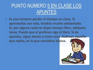 PUNTO NUMERO 5 EN CLASE LOS
            APUNTES
• Es una tontería perder el tiempo en clase. Si
  aprovechas ese rato, tendrás mucho adelantado.
  Si, por alguna razón te dejan tiempo libre, adelanta
  tarea. Puede que el profesor siga el libro: Si da
  apuntes, sigue atento y toma nota .Subraya aquello
  que repita, es lo que considera básico.
 