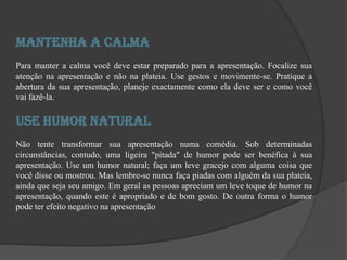 Mantenha a CalmaPara manter a calma você deve estar preparado para a apresentação. Focalize sua atenção na apresentação e não na plateia. Use gestos e movimente-se. Pratique a abertura da sua apresentação, planeje exactamente como ela deve ser e como você vai fazê-la.Use Humor NaturalNão tente transformar sua apresentação numa comédia. Sob determinadas circunstâncias, contudo, uma ligeira "pitada" de humor pode ser benéfica à sua apresentação. Use um humor natural; faça um leve gracejo com alguma coisa que você disse ou mostrou. Mas lembre-se nunca faça piadas com alguém da sua plateia, ainda que seja seu amigo. Em geral as pessoas apreciam um leve toque de humor na apresentação, quando este é apropriado e de bom gosto. De outra forma o humor pode ter efeito negativo na apresentação