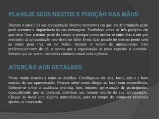 Planeje seus Gestos e Posição das mãosDurante o ensaio da sua apresentação observe momentos em que um determinado gesto pode acentuar a importância da sua mensagem. Estabeleça cerca de três posições em que deve ficar a maior parte do tempo e pratique como mover-se entre elas e em que momento da apresentação isso deve ser feito. Evite ficar parado no mesmo ponto com as mãos para traz ou no bolso, durante o tempo da apresentação. Fale preferencialmente de pé, a menos que a organização da mesa requeira o contrário. Sempre que se mover, mantenha contacto visual com a plateia. Atenção aos detalhesPreste muita atenção a todos os detalhes. Certifique-se da data, local, sala e a hora exactos da sua apresentação. Procure saber como chegar ao local com antecedência. Informe-se sobre a audiência prevista, tipo, número aproximado de participantes, especialmente que se pretende distribuir um resumo escrito da sua apresentação. Chegue ao local com alguma antecedência, para ter tempo de promover eventuais ajustes, se necessário. 