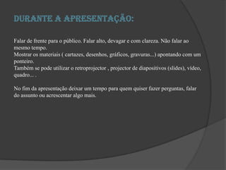 Durante a apresentação:Falar de frente para o público. Falar alto, devagar e com clareza. Não falar ao mesmo tempo. Mostrar os materiais ( cartazes, desenhos, gráficos, gravuras...) apontando com um ponteiro. Também se pode utilizar o retroprojector , projector de diapositivos (slides), vídeo, quadro... . No fim da apresentação deixar um tempo para quem quiser fazer perguntas, falar do assunto ou acrescentar algo mais. 
