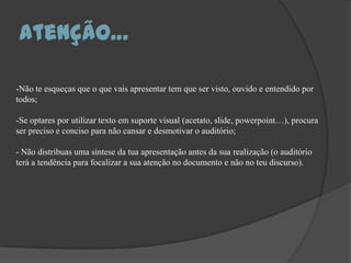 Atenção…-Não te esqueças que o que vais apresentar tem que ser visto, ouvido e entendido por todos; Se optares por utilizar texto em suporte visual (acetato, slide, powerpoint…), procura ser preciso e conciso para não cansar e desmotivar o auditório; - Não distribuas uma síntese da tua apresentação antes da sua realização (o auditório terá a tendência para focalizar a sua atenção no documento e não no teu discurso). 