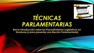 TÉCNICAS
PARLAMENTARIAS
Breve Introducción sobre los Procedimientos Legislativos en
Honduras (como presentar una Moción Parlamentaria)
 