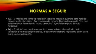 NORMAS A SEGUIR
• 13). - El Presidente toma la votación sobre la moción cuando ésta ha sido
plenamente discutida. - Por muestra de manos. El presidente pide “Los que
estén a favor, levanten la mano derecha”. Igualmente para el voto
negativo
• 14). - El oficial que preside anuncia a la asamblea el resultado de la
votación si la moción prevalece, el secretario deberá registrarla en el acta
para su cumplimiento.
 