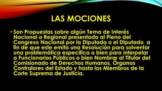 LAS MOCIONES
• Son Propuestas sobre algún Tema de Interés
Nacional o Regional presentada al Pleno del
Congreso Nacional por la Diputada o el Diputado a
fin de que este emita una Resolución para solventar
una problemática especifica o bien para interpelar
a Funcionarios Públicos o bien Nombrar al Titular del
Comisionado de Derechos Humanos, Órganos
Contralores del Estado y hasta los Miembros de la
Corte Suprema de Justicia.
 