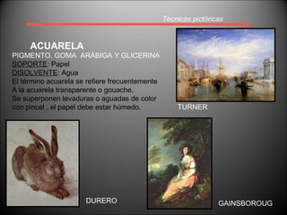 Técnicas pictóricas ACUARELA GAINSBOROUG TURNER PIGMENTO, GOMA  ARÁBIGA Y GLICERINA SOPORTE : Papel DISOLVENTE : Agua El término acuarela se refiere frecuentemente A la acuarela transparente o gouache. Se superponen levaduras o aguadas de color  con pincel , el papel debe estar húmedo. DURERO 