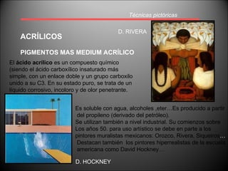 Técnicas pictóricas ACRÍLICOS PIGMENTOS MAS MEDIUM ACRÍLICO El  ácido acrílico  es un compuesto químico (siendo el ácido carboxílico insaturado más simple, con un enlace doble y un grupo carboxilo unido a su C3. En su estado puro, se trata de un líquido corrosivo, incoloro y de olor penetrante.  Es soluble con agua, alcoholes ,eter…Es producido a partir del propileno (derivado del petróleo). Se utilizan también a nivel industrial. Su comienzos sobre Los años 50. para uso artístico se debe en parte a los  pintores muralistas mexicanos: Orozco, Rivera, Siqueiros … Destacan también  los pintores hiperrealistas de la escuela americana como David Hockney… D. RIVERA D. HOCKNEY 