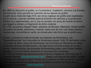 Técnicas pictóricas En 1564 se descubrió el grafito, en Cumberland, (Inglaterra, cercana a la frontera con Escocia). Esto permitió la invención de los lápices de grafito. A partir de la mitad del Siglo XVII, las minas inglesas de grafito eran explotadas por la corona, y servían también para la fundición de cañones y su producción estaba muy reglamentada, por lo que se penaba con pena de muerte al obrero que llegara a extraer un fragmento de dicho material. En 1760, el químico Kaspar Faber, artesano de Baviera, Alemania, mezcló grafito con polvo de azufre, antimonio y resinas, hasta que dio con una masa espesa y viscosa que, convertida en varita, se conservaba más firme que el grafito puro. El lápiz, conocido en todo el mundo, es originario de Nuremberg. Los "Bleystefftmachter" son conocidos en Nuremberg desde 1659. El fabricante Lothar von Faber de Stein, cerca de Nuremberg, fue el primero en Alemania en utilizar modernas técnicas de fabricación y de esta forma convirtió el lápiz en un bien común. Hasta la fecha, las empresas de Nuremberg tales como Faber-Castell, Staedler y Lyro son líderes absolutos en la producción de lápices. En 1792 se cortaron las relaciones entre Francia e Inglaterra. Esto hizo que el ingeniero francés  Jacques-Nicolás Conté  , ideara unos lápìces de grafito y arcilla, rodeados de madera de cedro. Pronto se impusieron en todo el mundo. Aunque otras documentaciones indican que el verdadero inventor fue el hijo de un carpintero, el austríaco  Josef Hardtmuth 