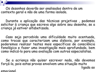 Os desenhos deverão ser analisados dentro de um
contexto geral e não de uma forma isolada.

   Durante a aplicação das técnicas projetivas , podemos
solicitar à criança que escreva algo sobre seu desenho, se a
criança já estiver alfabetizada.

   Caso seja percebida uma dificuldade muito acentuada,
como trocas que caracterizam uma dislexia, por exemplo,
poderemos realizar testes mais específicos de consciência
fonológica e fazer uma investigação mais aprofundada, bem
como indicá-lo para uma avaliação com outros especialistas.

   Se a acriança não quiser escrever nada, não devemos
forçá-la, pois estas provas envolvem uma situação muito
                                                   ligada ao
 
