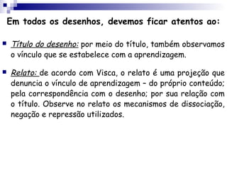 Em todos os desenhos, devemos ficar atentos ao:

   Título do desenho: por meio do título, também observamos
    o vínculo que se estabelece com a aprendizagem.

   Relato: de acordo com Visca, o relato é uma projeção que
    denuncia o vínculo de aprendizagem – do próprio conteúdo;
    pela correspondência com o desenho; por sua relação com
    o título. Observe no relato os mecanismos de dissociação,
    negação e repressão utilizados.
 