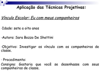 Aplicação das Técnicas Projetivas:

Vínculo Escolar: Eu com meus companheiros

-Idade:   sete a oito anos

-Autora:   Sara Bozzo De Shettini

-Objetivo:   Investigar os vínculo com os companheiros de
classe.

-Procedimento:
Consigna: Gostaria que você se desenhasse com seus
companheiros de classe.
 