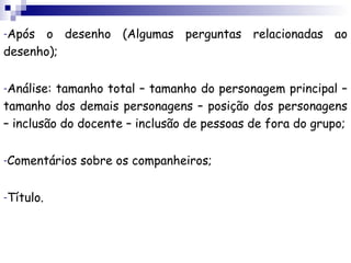 -Após  o desenho (Algumas perguntas relacionadas ao
desenho);

-Análise: tamanho total – tamanho do personagem principal –
tamanho dos demais personagens – posição dos personagens
– inclusão do docente – inclusão de pessoas de fora do grupo;

-Comentários   sobre os companheiros;

-Título.
 