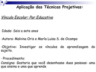 Aplicação das Técnicas Projetivas:

Vínculo Escolar: Par Educativo


-Idade:    Seis a sete anos

-Autora:   Malvina Oris e María Luisa S. de Ocampo

-Objetivo:     Investigar os vínculos de aprendizagem do
sujeito.

-Procedimento:
Consigna: Gostaria que você desenhasse duas pessoas: uma
que ensina e uma que aprende
 