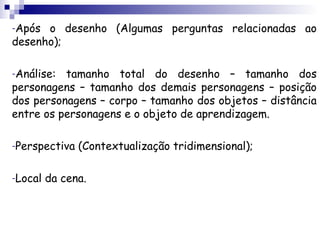 -Após o desenho (Algumas perguntas relacionadas ao
desenho);

-Análise: tamanho total do desenho – tamanho dos
personagens – tamanho dos demais personagens – posição
dos personagens – corpo – tamanho dos objetos – distância
entre os personagens e o objeto de aprendizagem.

-Perspectiva   (Contextualização tridimensional);

-Local   da cena.
 