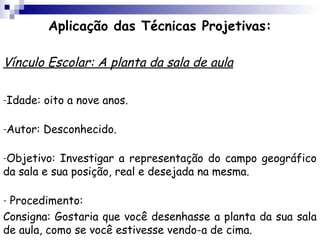 Aplicação das Técnicas Projetivas:

Vínculo Escolar: A planta da sala de aula

-Idade:   oito a nove anos.

-Autor:   Desconhecido.

-Objetivo:  Investigar a representação do campo geográfico
da sala e sua posição, real e desejada na mesma.

-Procedimento:
Consigna: Gostaria que você desenhasse a planta da sua sala
de aula, como se você estivesse vendo-a de cima.
 