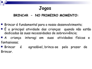 Jogos
       BRINCAR – NO PRIMEIRO MOMENTO:

 Brincar é fundamental para o nosso desenvolvimento;
 É a principal atividade das crianças   quando não estão
  dedicadas às suas necessidades de sobrevivência;
 A   criança interagi em suas atividades físicas e
fantasiosas;
 Brincar    é    agradável, brinca-se pelo prazer de
Brincar.
 